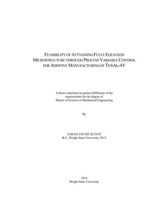 FEASIBILITYOF ATTTAINING FULLYEQUIAXED
MICROSTRUCTURE THROUGH PROCESS VARIABLE CONTROL
FOR ADDITIVE MANUFACTURINGOF TI-6AL-4V
A thesis submitted in partial fulfillment of the
requirements for the degree of
Master of Science in Mechanical Engineering
By
SARAH LOUISE KUNTZ
B.S., Wright State University, 2015
2016
Wright State University
 
