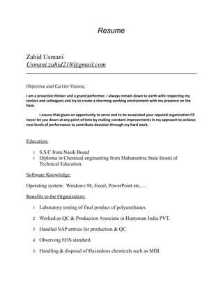 Resume 
Zahid Usmani 
Usmani.zahid218@gmail.com 
Objective and Carrier Vision: 
I am a proactive thinker and a grand performer. I always remain down to earth with respecting my 
seniors and colleagues and try to create a charming working environment with my presence on the 
field. 
I assure that given an opportunity to serve and to be associated your reputed organization I’ll 
never let you down at any point of time by making constant improvements in my approach to achieve 
new levels of performance to contribute devotion through my hard work. 
Education: 
1 S.S.C from Nasik Board 
1 Diploma in Chemical engineering from Maharashtra State Board of 
Technical Education. 
Software Knowledge: 
Operating system: Windows 98, Excel, PowerPoint etc…. 
Benefits to the Organization: 
1 Laboratory testing of final product of polyurethanes. 
2 Worked as QC & Production Associate in Huntsman India PVT. 
3 Handled SAP entries for production & QC 
4 Observing EHS standard. 
5 Handling & disposal of Hazardous chemicals such as MDI. 
 