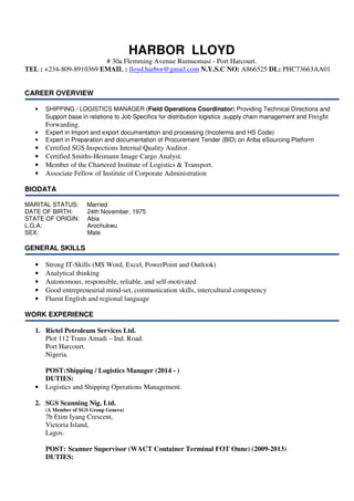 HARBOR LLOYD
# 30a Flemming Avenue Rumuomasi - Port Harcourt.
TEL : +234-809-8910369 EMAIL : lloyd.harbor@gmail.com N.Y.S.C NO: A866525 DL: PHC73663AA01
CAREER OVERVIEW
• SHIPPING / LOGISTICS MANAGER (Field Operations Coordinator) Providing Technical Directions and
Support base in relations to Job Specifics for distribution logistics ,supply chain management and Freight
Forwarding.
• Expert in Import and export documentation and processing (Incoterms and HS Code)
• Expert in Preparation and documentation of Procurement Tender (BID) on Ariba eSourcing Platform
• Certified SGS Inspections Internal Quality Auditor.
• Certified Smiths-Heimann Image Cargo Analyst.
• Member of the Chartered Institute of Logistics & Transport.
• Associate Fellow of Institute of Corporate Administration
BIODATA
MARITAL STATUS: Married
DATE OF BIRTH: 24th November, 1975
STATE OF ORIGIN: Abia
L.G.A: Arochukwu
SEX: Male
GENERAL SKILLS
• Strong IT-Skills (MS Word, Excel, PowerPoint and Outlook)
• Analytical thinking
• Autonomous, responsible, reliable, and self-motivated
• Good entrepreneurial mind-set, communication skills, intercultural competency
• Fluent English and regional language
WORK EXPERIENCE
1. Rictel Petroleum Services Ltd.
Plot 112 Trans Amadi – Ind. Road.
Port Harcourt.
Nigeria.
POST:Shipping / Logistics Manager (2014 - )
DUTIES:
• Logistics and Shipping Operations Management.
2. SGS Scanning Nig. Ltd.
(A Member of SGS Group Geneva)
7b Etim Iyang Crescent,
Victoria Island,
Lagos.
POST: Scanner Supervisor (WACT Container Terminal FOT Onne) (2009-2013)
DUTIES:
 