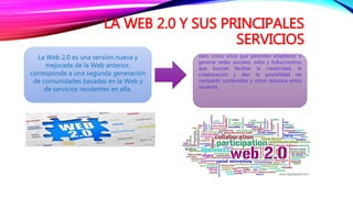 LA WEB 2.0 Y SUS PRINCIPALES
SERVICIOS
La Web 2.0 es una versión nueva y
mejorada de la Web anterior,
corresponde a una segunda generación
de comunidades basadas en la Web y
de servicios residentes en ella.
tales como sitios que permiten establecer o
generar redes sociales, wikis y folksonomies
que buscan facilitar la creatividad, la
colaboración y dan la posibilidad de
compartir contenidos y otros recursos entre
usuarios.
 