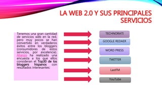 LA WEB 2.0 Y SUS PRINCIPALES
SERVICIOS
Tenemos una gran cantidad
de servicios web en la red,
pero muy pocos se han
convertido en verdaderos
éxitos entre los bloggers
(consumidores de estos
servicios, por excelencia).
Alianzo ha realizado una
encuesta a los que ellos
consideran el Top30 de los
bloggers hispanos con
resultados interesantes:
YouTube
LastFM
TECHNORATI
WORD PRESS
TWITTER
GOOGLE REDAER
 