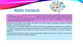 REDES SOCIALES
• Es una estructura social compuesta de grupos de personas, las cuales están conectadas por uno o varios tipos
de relaciones, tales como amistad, parentesco, intereses comunes o que comparten conocimientos", podemos
decir que existen los seres humanos. Los seres humanos siempre hemos tenido la necesidad de relacionarnos
y, por lo tanto, hemos creado redes sociales, redes de amigos, de familia, de compañeros de trabajo, de
compañeros de instituto, de profesores, etc.
Estamos ante la eclosión del software de gestión de redes sociales, los llamados Sistemas de Redes
Sociales, o simplificando redes sociales.
* Estos sistemas nos facilitan la gestión de nuestros contactos y nos permiten ampliarlos de forma sencilla.
* También nos dotan de herramientas que potencian la sociabilidad como puede ser la compartición de
fotografías, la publicación de mensajes en un panel (el muro), la conversación a través de mensajes o
chats, etc..
* Nos permiten eliminar las barreras espacio-temporales, pudiéndonos poner en contacto con personas
del otro lado del mundo en cualquier momento
 