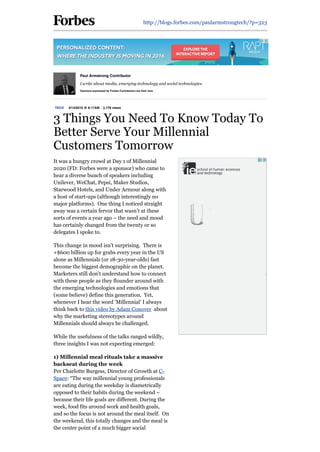 http://blogs.forbes.com/paularmstrongtech/?p=323
TECH 4/14/2016 @ 8:17AM 2,778 views
3 Things You Need To Know Today To
Better Serve Your Millennial
Customers Tomorrow
It was a hungry crowd at Day 1 of Millennial
2020 (FD: Forbes were a sponsor) who came to
hear a diverse bunch of speakers including
Unilever, WeChat, Pepsi, Maker Studios,
Starwood Hotels, and Under Armour along with
a host of start­ups (although interestingly no
major platforms).  One thing I noticed straight
away was a certain fervor that wasn’t at these
sorts of events a year ago – the need and mood
has certainly changed from the twenty or so
delegates I spoke to.
This change in mood isn’t surprising.  There is
+$600 billion up for grabs every year in the US
alone as Millennials (or 18­30­year­olds) fast
become the biggest demographic on the planet.
Marketers still don’t understand how to connect
with these people as they flounder around with
the emerging technologies and emotions that
(some believe) define this generation.  Yet,
whenever I hear the word ‘Millennial’ I always
think back to this video by Adam Conover  about
why the marketing stereotypes around
Millennials should always be challenged.
While the usefulness of the talks ranged wildly,
three insights I was not expecting emerged:
1) Millennial meal rituals take a massive
backseat during the week 
Per Charlotte Burgess, Director of Growth at C­
Space: “The way millennial young professionals
are eating during the weekday is diametrically
opposed to their habits during the weekend –
because their life goals are different. During the
week, food fits around work and health goals,
and so the focus is not around the meal itself.  On
the weekend, this totally changes and the meal is
the center point of a much bigger social
Paul Armstrong Contributor
I write about media, emerging technology and social technologies.
Opinions expressed by Forbes Contributors are their own.
 