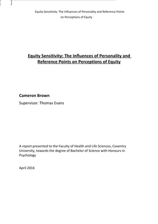 Equity Sensitivity: The Influences of Personality and Reference Points
on Perceptions of Equity
Equity Sensitivity: The Influences of Personality and
Reference Points on Perceptions of Equity
Cameron Brown
Supervisor: Thomas Evans
A report presented to the Faculty of Health and Life Sciences, Coventry
University, towards the degree of Bachelor of Science with Honours in
Psychology
April 2016
 