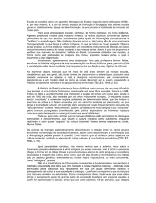 Escola se constitui como um aparelho ideológico do Estado, segundo alerta Althussser (1985), 
e,  por  isso  mesmo,  é,  a  um  só  tempo,  espaço  de  formação  e  divulgação  dos  valores  sociais 
gerais e, dialeticamente, locus de desinformação, de preconceito e hostilidade às minorias de 
nosso país. 
            Para  essa  ambigüidade  escolar,  contribui,  de  forma  exemplar,  os  livros  didáticos. 
Agentes  poderosos  criados  pela  indústria  livresca,  os  textos  didáticos  tornaram­se  objetos 
primordiais  de  uso  nas  escolas,  instrumentos  pelos  quais  as  informações  concretizam­se  e 
“facilitam” a aprendizagem. Não obstante diversos entre si, tais textos  são  de uma  acentuada 
homogeneidade no que tange à cultura indígena, no que se refere ao nosso passado. Objetos 
dessa análise, os livros didáticos representam um importante instrumento de aferição do nosso 
desconhecimento acerca do nosso passado e das nossas etnias. Assim é que nos propomos a 
verificar  nos  manuais  da  disciplina  História  do  Brasil,  comumente  utilizados  nas  escolas,  a 
forma  como  são  elaboradas  as  imagens  dos  índios,  expostos  nessas  obras,  e  qual  o 
tratamento a eles dispensado. 
            Inicialmente,  apresentamos  uma  observação  feita  pela  professora  Norma  Telles, 
estudiosa da história indígena e de sua representação nos livros didáticos, para quem é notória 
a constatação neles de um evidente descompasso entre sua feição e seu objetivo de informar: 

Ao  examinar  alguns  manuais  que  há  mais  de  dez  anos  servem  as  nossas  escolas, 
constatamos  que,  em  geral,  são  obras  cheias  de  preconceitos  e  estereótipos;  possuem  uma 
vontade  excessiva  de  adaptar  o  real  a  desígnios  convencionais,  até  conservadores, 
prendendo­se  a  um  modelo  ideal  de  como  as  coisas  deveriam  ser  e,  assim,  esvaziando  a 
história, os episódios narrados e os grupos étnicos envolvidos (TELLES, 1984, p. 62). 

           A História do Brasil contada nos livros didáticos mais comuns, de uso mais difundido 
nas  escolas,  é  uma  história  fortemente  posicionada  sob  uma  ótica  européia,  branca  e  cristã. 
Todos  os  fatos  e  acontecimentos  que  marcaram  o  passar  do  tempo  em  nosso  país,  desde  o 
ano  de  1500  até  hoje,  são  narrados  por  um  olhar  nitidamente  europeu.  O  estudante  acaba 
sendo  “convidado”  a  apreender  noções  unilaterais  de  determinados  feitos,  que  lhe  limitam  o 
exercício  da  crítica  e  o  fazem  enveredar  por  um  caminho  tendente  ao  preconceito,  no  que 
tange à diversidade cultural. Um exemplo claro consiste na noção frequentemente veiculada do 
“descobrimento” da terra “desconhecida” (porém, já habitada há muito tempo) e sua “conquista” 
pelos  brancos  portugueses  (manifestada  pela  prática  exploratória  de  inúmeras  riquezas 
naturais e pelo desrespeito e matança imposta aos seus habitantes). 
           Pode­se, pelo visto, afirmar que os manuais didáticos estão permeados de ideologias 
dominantes  e  etnocentrismos,  que  situam  a  cultura  indígena  como  subalterna,  enquanto 
reafirmam  o  valor  quase  “sagrado”  da  cultura  ocidental.  Nestes  termos  expressa­se,  ainda, 
Norma Telles: 

Os  autores  de  manuais  sistematicamente  desconhecem  a  relação  entre  os  vários  grupos 
envolvidos na formação da sociedade brasileira, assim como desconhecem a contribuição que 
a  Antropologia  poderia  prestar  à  questão.  Uma  história  que  só  enfatiza  certos  aspectos  da 
cultura ocidental, omitindo ou silenciando outras culturas, é uma história etnocêntrica (TELLES, 
1993, p. 75). 

            Igual  parcialidade  narrativa,  não  menos  restrita  que  a  anterior,  recai  sobre  o 
tratamento prestado diretamente à etnia indígena por esses manuais. Não é difícil o estudante 
chegar a formar em si idéias difusas e preconceituosas acerca de certa preguiça e ociosidade 
associadas à imagem dos índios, bem como,  que ele seja levado a reconhecê­los (os índios) 
sob  um  aspecto  genérico,  entendendo­os,  muitas  vezes,  improdutivos,  ou  mais  comumente, 
como “selvagens”, apenas. 
            Não só a insuficiência de informações consistentes e fundamentadas, mas também a 
distorção  propositada  dos  fatos  que  têm  marcado  a  nossa  trajetória  histórica  – distorção  esta 
estimulada  pelos  discursos  dos  vencedores  em  que  um  grupo  dominante  objetiva  o 
subjulgamento de outros a sua autoridade e prestígio – justificam os enganos a que os estudos 
dos  manuais  remetem  os  estudantes.  Como  conseqüência  disso,  observa­se  que  essa  visão 
atinge  o  pensamento  geral  de  grande  parte  da  sociedade  brasileira  (em  especial  aqueles  a 
quem  foi  oportunizado  o  estudo,  ainda  que  por  curto  período).  Vê­se,  portanto,  que,  desses
 