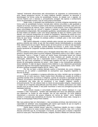 “saberes”  fortemente  influenciados  pelo  etnocentrismo  se  originaram  os  conhecimentos  do 
povo.  Nessa  perspectiva  lacunar,  os  textos  didáticos  também  subtraem  do  educando  a 
aprendizagem  de  formas  outras  de  sociabilidade  humana,  de  relação  com  o  sagrado,  de 
convívio  fraterno  com  a  natureza  e,  principalmente,  sonegam  não  apenas  o  conhecimento 
acerca da diversidade humana, mas da nossa própria diversidade. 
            Deste modo, é necessário que esclareçamos: os  povos indígenas representam uma 
forma  outra  de  sociabilidade  humana,  marcada  pela  vivência  comunitária  e  pela  igualdade  e 
respeito ao humano. Existiram e existem ainda diversas sociedades ameríndias, cada uma com 
sua forma específica de vivência, língua, costumes e rituais próprios. Como traços essenciais, 
essas  comunidades  têm  em  comum  o  respeito  à  natureza,  o  desprezo  ao  trabalho  e  uma 
acentuadíssima religiosidade. São sociedades igualitárias, caracterizadas pela divisão sexual e 
de  faixa  hetária  do  trabalho  e  pelo  curto  tempo  destinado  às  lidas  (no  máximo  quatro  horas 
diárias), num profundo antagonismo ao modelo do Capitalismo. Distantes da  volúpia do lucro, 
esses  povos  organizam­se  através  do  vínculo  de  parentesco.  A  generosidade  é  um  dos  mais 
fortes  de  seus  lemas,  “condição  do  prestígio  político  e  condição  para  a  vida  numa  aldeia” 
(SILVA, 1993, p. 139). 
            Não  parece  adequada  a  postura  adotada  pelos  manuais  que  encerram  uma  ótica 
genérica  referente  aos  índios,  já  que  não  lhes  prestam  devida  individualização  ou  vinculação 
tribal, determinante de sua origem. Muitas vezes, de forma parcial, os índios só são apontados 
como  “cordiais”,  ou  não  selvagens,  quando  aliados  dos  brancos,  e,  ainda,  como  “inimigos”, 
quando opositores do “progresso” europeu pretendido. Acerca disso, afirma a professora Aracy 
Lopes: 
Os livros didáticos costumam contribuir para a divulgação dessa falsa idéia, ou seja, a do índio 
genérico. Quando lemos sobre os povos indígenas, aprendemos sobre a oca e taba; o pajé ou 
morubixaba;  Tupã  e  o  Tacape.  E  assim  por  diante.  Essas  informações  tomam  por  modelo 
algumas  das  sociedades  Tupi  habitantes  da  Costa  brasileira  por  ocasião  do  início  da 
colonização.  Sabemos  hoje  que  a  organização  social  e,  principalmente,  a  cosmologia  dos 
povos  Tupi  são  muito  complexas  e  a  Antropologia  brasileira  faz  hoje  um  grande  esforço  – 
através  de  prolongadas  pesquisas  de  campo  –  para  chegar  a  uma  compreensão  satisfatória 
dessa  realidade.  A  visão  de  alguns  clássicos  livros  didáticos  é,  pois, falsamente  generalizada 
(apresenta algumas informações fragmentadas e, muitas vezes desatualizadas, como “retrato” 
de toda e qualquer sociedade indígena (SILVA, 1993,p. 138). 
            Por  não  se  fazer  a  devida  distinção  quanto  à  diversidade  dos  povos  indígenas, 
termina­se  por  se  subtrair  a  possibilidade  de  acompanhar  suas  singulares  trajetórias  no 
decurso do tempo. 
            Quanto à ociosidade e à preguiça atribuídas aos  índios, também aqui se constata a 
eminência  de  um  outro  equívoco.  Essas  noções  foram  difundidas  por  ocasião  de  conflitos  e 
guerrilhas  havidas  entre  os  brancos  e  indígenas,  quando  da  conquista  e  exploração  da  terra 
brasileira. Os europeus, defrontando­se com os modos plurais de organização social indígena, 
e  percebendo  que  estes  não  se  constituíam  à  sua  imagem,  reagiram  violenta  e 
etnocentricamente. Por não obterem êxito no intento de escravização indígena, impulsionaram 
a criação de um imaginário desqualificado para lhes atribuir. Portanto, permanecer com visões 
parciais como as acima citadas, é não poder reconhecer a  marca da contingência própria das 
realidades históricas. 
            Outro  atributo  imposto  à  comunidade  vermelha  que  merece  destaque  é  o  que 
considera  o  índio  “improdutivo”.  Também  este  estereótipo  tem  fulcro  nas  diferenças  culturais 
que  distanciam  os  modos  da  vida  européia,  dos  da  vida  ameríndia.  Os  livros  didáticos 
caracterizam  a  economia  dos  grupos  indígenas  em  termos  de  “atraso”,  como  “bastante 
primitiva”  e  marcada  pela  insuficiência  de  recursos.  Na  contramão  dessa  visão,  insurge­se  o 
criador da Antropologia Política Pierre Clastres: 

Não mais podemos falar em inferioridade [...] das sociedades primitivas: elas demonstram uma 
capacidade  de  satisfazer  suas  necessidades  pelo  menos  igual  àquela  de  que  se  orgulha  a 
sociedade industrial e técnica (CLASTRES, 1978, p.134). 
           Diante  desse  contexto  textual,  cabe­nos  o  espinhoso  trabalho  de  rever  e  refazer 
nossas  visões  acerca  do  nosso  mundo  indígena.  Para  tanto,  contamos,  hoje,  com  o  próprio 
discurso  ameríndio  que  vê,  na  Educação  e  na  Escola,  as  saídas  para  a  anomia  e  desordem 
social do nosso país. Para Daniel Munduruku, indígena, filósofo e Mestre em Ciências Sociais,
 