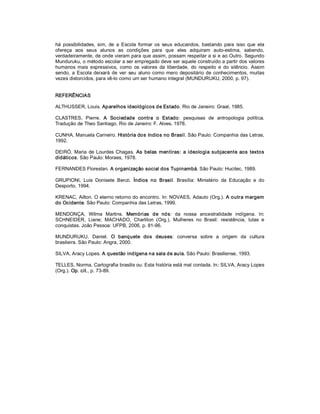 há  possibilidades,  sim,  de  a  Escola  formar  os  seus  educandos,  bastando  para  isso  que  ela 
ofereça  aos  seus  alunos  as  condições  para  que  eles  adquiram  auto­estima,  sabendo, 
verdadeiramente, de onde vieram para que assim, possam respeitar a si e ao Outro. Segundo 
Munduruku, o método escolar a ser empregado deve ser aquele construído a partir dos valores 
humanos  mais  expressivos,  como  os  valores  da  liberdade,  do  respeito  e  do  silêncio.  Assim 
sendo,  a  Escola  deixará  de  ver  seu  aluno  como  mero  depositário  de  conhecimentos,  muitas 
vezes distorcidos, para vê­lo como um ser humano integral (MUNDURUKU, 2000, p. 97). 


REFERÊNCIAS 

ALTHUSSER, Louis. Aparelhos ideológicos de Estado. Rio de Janeiro: Graal, 1985. 

CLASTRES,  Pierre.  A  Sociedade  contra  o  Estado:  pesquisas  de  antropologia  política. 
Tradução de Theo Santiago. Rio de Janeiro: F. Alves, 1978. 

CUNHA, Manuela Carneiro. História dos índios no Brasil. São Paulo: Companhia das Letras, 
1992. 

DEIRÓ,  Maria  de  Lourdes  Chagas.  As  belas  mentiras:  a  ideologia  subjacente  aos  textos 
didáticos. São Paulo: Moraes, 1978. 

FERNANDES Florestan. A organização social dos Tupinambá. São Paulo: Hucitec, 1989. 

GRUPIONI,  Luis  Donisete  Benzi.  Índios  no  Brasil.  Brasília:  Ministério  da  Educação  e  do 
Desporto, 1994. 

KRENAC, Ailton. O eterno retorno do encontro. In: NOVAES, Adauto (Org.). A outra margem 
do Ocidente. São Paulo: Companhia das Letras, 1999. 

MENDONÇA,  Wilma  Martins.  Memórias  de  nós:  da  nossa  ancestralidade  indígena.  In: 
SCHNEIDER,  Liane;  MACHADO,  Charliton  (Org.).  Mulheres  no  Brasil:  resistência,  lutas  e 
conquistas. João Pessoa: UFPB, 2006, p. 81­96. 

MUNDURUKU,  Daniel.  O  banquete  dos  deuses:  conversa  sobre  a  origem  da  cultura 
brasileira. São Paulo: Angra, 2000. 

SILVA, Aracy Lopes. A questão indígena na sala de aula. São Paulo: Brasiliense, 1993. 

TELLES, Norma. Cartografia brasilis ou: Esta história está mal contada. In:  SILVA, Aracy Lopes 
(Org.). Op. cit., p. 73­89.
 