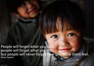 People will forget what you said, 
people will forget what you did, 
people will forget what you did,
but people will never forget how you made them feel. 
Maya Angelou


Source: xprnc.be
 