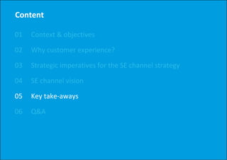 Content

01   Context & objectives
     Context & objectives

02   Why customer experience?
       y            p

03   Strategic imperatives for the SE channel strategy

04   SE channel vision

05   Key take‐aways

06   Q&A
 