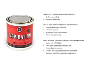 Book us for customer experience inspiration:
•   Conference speaking
•   Inspiration workshops


Hire us for customer experience transformation:
•   Customer experience statement
•   Emotional Signature
            l
•   Moments of Truth transformation
•   CeX training & coaching


Geert Martens, competence leader customer experience
•   Mobile: +32 477 365 166
•   Email: geert.martens@4cconsulting.com
•   Twitter: @geert_martens
•   Linkedin: http://be.linkedin.com/in/martensgeert
                 p //               / /        g
•   Slideshare: http://www.slideshare.net/gmartens
 