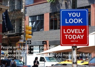 People will forget what you said, 
people will forget what you did, 
people will forget what you did,
but people will never forget how you made them feel. 
Maya Angelou
 