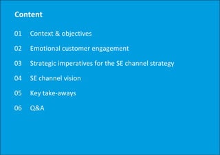 Content

01   Context & objectives
     Context & objectives

02   Emotional customer engagement
                          g g

03   Strategic imperatives for the SE channel strategy

04   SE channel vision

05   Key take‐aways

06   Q&A
 
