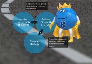 Belgacom aims at growth
        via emotional customer
        engagement




  Realize                 Deliver
our growthh      1       Simple & 
                         Si l &
objectives               Friendly

                       2


                                  A consistent customer
              Channel             experience requires
              strategy            a coherent channel 
                                  strategy
 