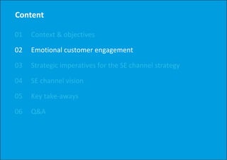 Content

01   Context & objectives
     Context & objectives

02   Emotional customer engagement
                          g g

03   Strategic imperatives for the SE channel strategy

04   SE channel vision

05   Key take‐aways

06   Q&A
 