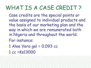 WHAT IS A CASE CREDIT ?
• Case credits are the special points or
  value assigned to individual products and
  the basis of our marketing plan and the
  way in which we are remunerated both
  in Nigeria and throughout the world.
• For instance:
• 1 Aloe Vera gel = 0.093 cc
• 1 cc =Ks13000
 