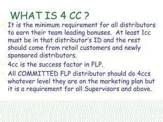 WHAT IS 4 CC ?
• It is the minimum requirement for all distributors
  to earn their team leading bonuses. At least 1cc
  must be in that distributor’s ID and the rest
  should come from retail customers and newly
  sponsored distributors.
• 4cc is the success factor in FLP.
• All COMMITTED FLP distributor should do 4ccs
  whatever level they are on the marketing plan but
  it is a requirement for all Supervisors and above.
 