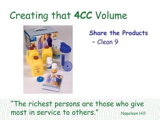 Creating that 4CC Volume
                          Share the Products
                           – Clean 9




“The richest persons are those who give
most in service to others.”     Napoleon Hill
 