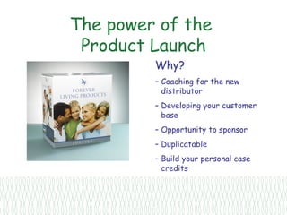 The power of the
 Product Launch
         Why?
         – Coaching for the new
           distributor
         – Developing your customer
           base
         – Opportunity to sponsor
         – Duplicatable
         – Build your personal case
           credits
 