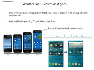 WeatherPro – Evolves as it goes!
• Improvements over time (customer feedback, constant product tests, OS support and
adaptive UX)
• Look and feel supporting OS guidelines over time
Android Widget feedback implementation
What makes it tick?
 