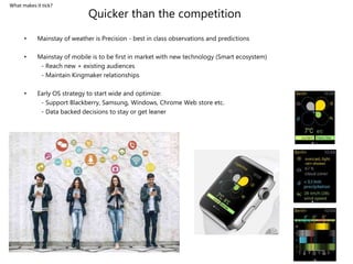 Quicker than the competition
• Mainstay of weather is Precision - best in class observations and predictions
• Mainstay of mobile is to be first in market with new technology (Smart ecosystem)
- Reach new + existing audiences
- Maintain Kingmaker relationships
• Early OS strategy to start wide and optimize:
- Support Blackberry, Samsung, Windows, Chrome Web store etc.
- Data backed decisions to stay or get leaner
What makes it tick?
 
