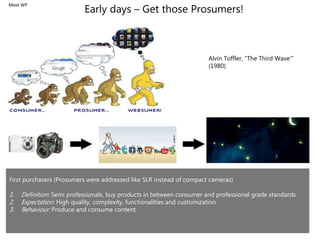 Early days – Get those Prosumers!
First purchasers (Prosumers were addressed like SLR instead of compact cameras)
1. Definition: Semi professionals, buy products in between consumer and professional grade standards.
2. Expectation: High quality, complexity, functionalities and customization
3. Behaviour: Produce and consume content.
Alvin Toffler, “The Third Wave’”
(1980)
Meet WP
 