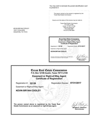 Douglas E. Oldmixon
Administrator
Texas Real Estate CommissionTexas Real Estate CommissionTexas Real Estate CommissionTexas Real Estate Commission
P.O. Box 12188 Austin, Texas 78711-2188
Easement or Right-of-Way Agent
Certificate of Registration
The person named above is registered by the Texas Real
Estate Commission as an easement or right-of-way agent.
Registration #: 32139 Registration Expires: 07/31/2017
KEVIN BRYAN COOLEY
12217 COULSON
HOUSTON, TX 77015
Easement or Right-of-Way Agent:
KEVIN BRYAN COOLEY
You may wish to laminate the pocket identification card
to preserve it.
Inquiry as to the status of this license may be made to:
Texas Real Estate Commission
P.O. Box 12188
Austin, Tx 78711-2188
www.trec.texas.gov
(512) 936-3000
Fax:(512) 936-3864
Douglas E. Oldmixon
Administrator
The person named on the reverse is registered by the
Texas Real Estate Commission .
Texas Real Estate CommissionTexas Real Estate CommissionTexas Real Estate CommissionTexas Real Estate Commission
P.O. Box 12188 Austin, Texas 78711-2188
Easement or Right-of-Way Agent
Certificate of Registration
The person named above is registered by the Texas Real Estate
Commission as an easement or right-of-way agent.
Registration #: 32139 Registration Expires: 07/31/2017
Easement or Right-of-Way Agent:
KEVIN BRYAN COOLEY
 