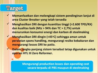  Memanfaatkan dan melengkapi sistem pendinginan lanjut di
area Cluster Breaker yang telah tersedia
 Menghasilkan DRI dengan kuantitas tinggi (>2.600 TPD/RX)
dan kualitas baik (Mtz > 94% dan TC > 2,7%) untuk
menurunkan konsumsi energi dan karbon di steelmaking
 Menghasilkan DRI dingin (<45o
C) sehingga aman untuk
peralatan spons handling, mengurangi resiko kebakaran dan
mengurangi losses DRI ke patio.
 Dalam jangka panjang sistem tersebut tetap digunakan untuk
operasi HYL III Zero Reformer.
 