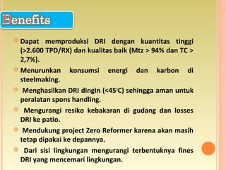  Dapat memproduksi DRI dengan kuantitas tinggi
(>2.600 TPD/RX) dan kualitas baik (Mtz > 94% dan TC >
2,7%).
 Menurunkan konsumsi energi dan karbon di
steelmaking.
 Menghasilkan DRI dingin (<45o
C) sehingga aman untuk
peralatan spons handling.
 Mengurangi resiko kebakaran di gudang dan losses
DRI ke patio.
 Mendukung project Zero Reformer karena akan masih
tetap dipakai ke depannya.
 Dari sisi lingkungan mengurangi terbentuknya fines
DRI yang mencemari lingkungan.
 