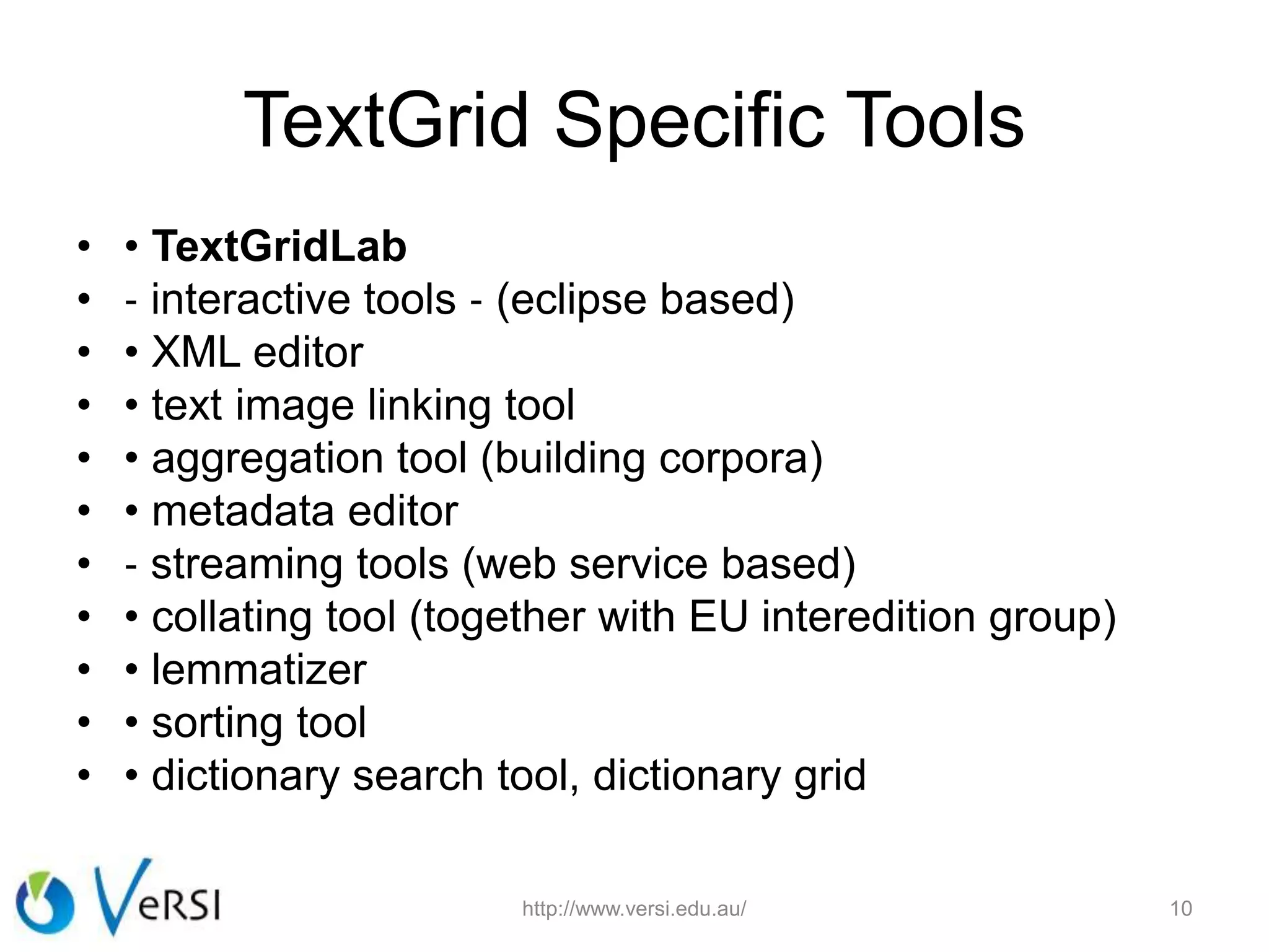 TextGrid Specific Tools
• • TextGridLab
• ‐ interactive tools ‐ (eclipse based)
• • XML editor
• • text image linking tool
• • aggregation tool (building corpora)
• • metadata editor
• ‐ streaming tools (web service based)
• • collating tool (together with EU interedition group)
• • lemmatizer
• • sorting tool
• • dictionary search tool, dictionary grid
http://www.versi.edu.au/ 10
 