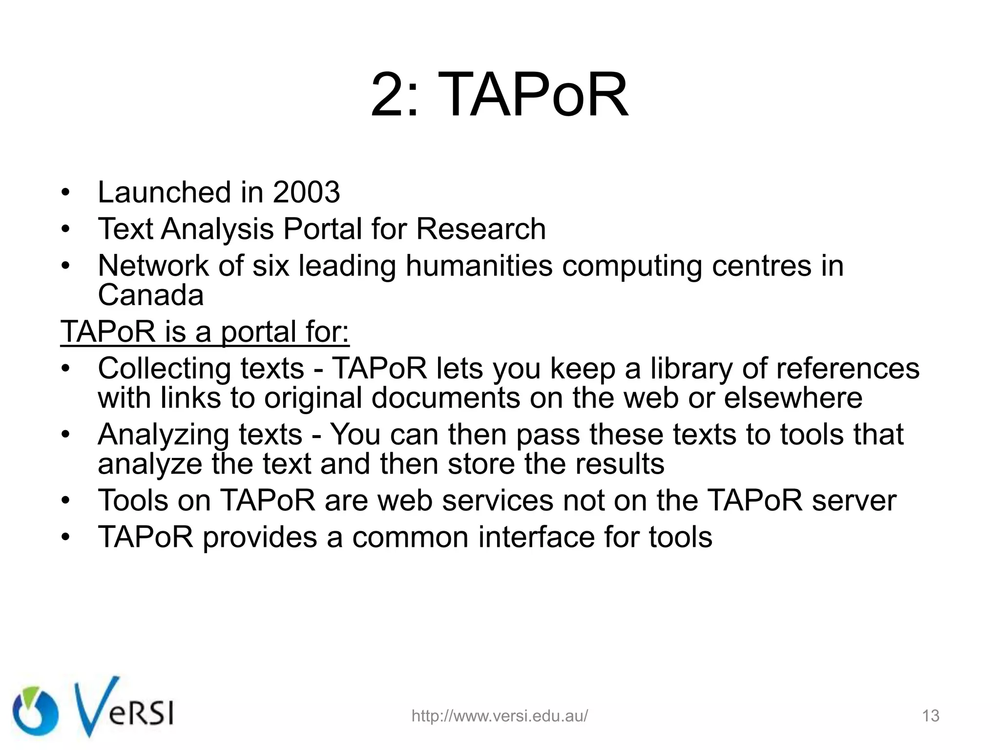 2: TAPoR
• Launched in 2003
• Text Analysis Portal for Research
• Network of six leading humanities computing centres in
Canada
TAPoR is a portal for:
• Collecting texts - TAPoR lets you keep a library of references
with links to original documents on the web or elsewhere
• Analyzing texts - You can then pass these texts to tools that
analyze the text and then store the results
• Tools on TAPoR are web services not on the TAPoR server
• TAPoR provides a common interface for tools
http://www.versi.edu.au/ 13
 