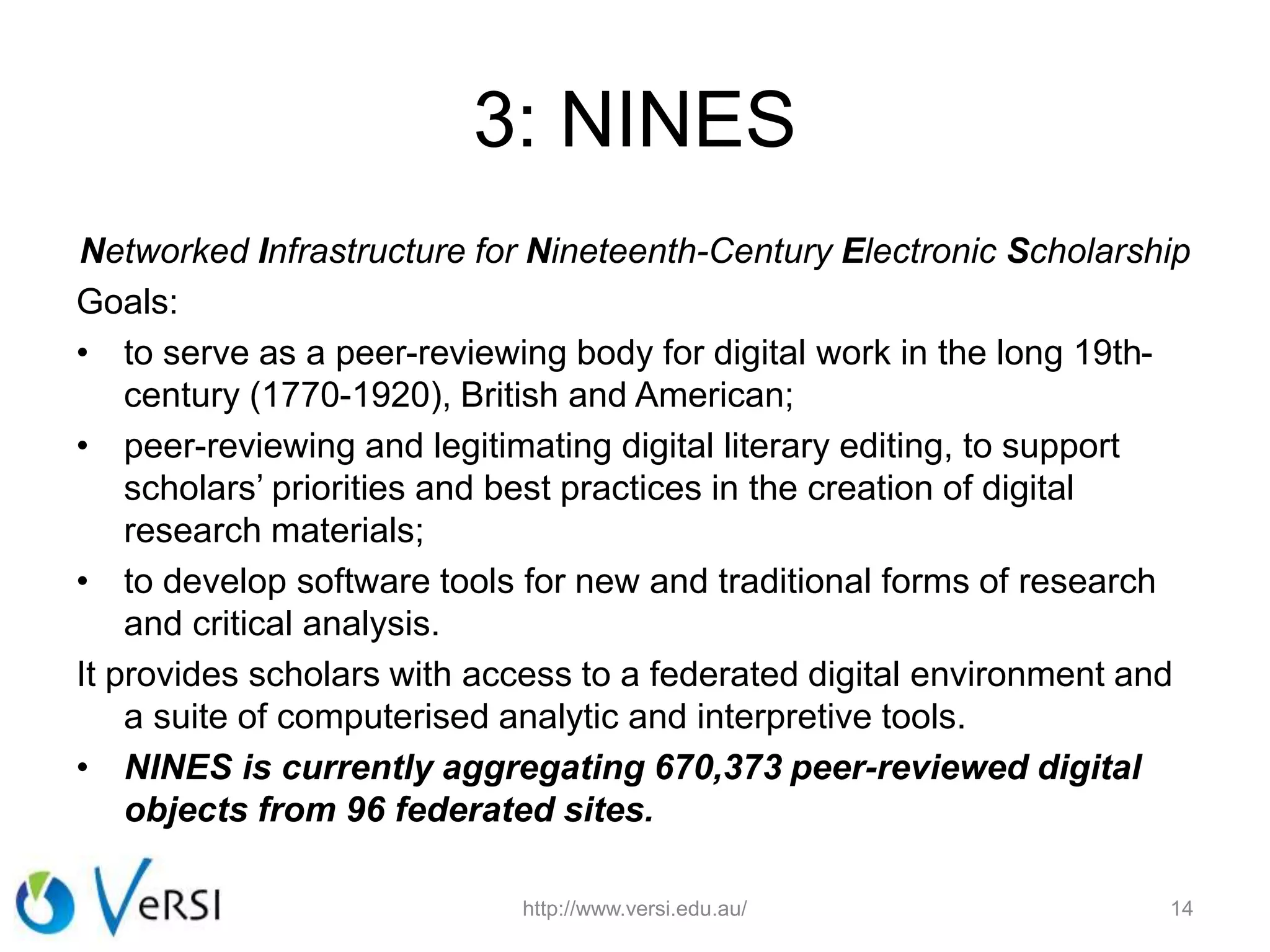 3: NINES
Networked Infrastructure for Nineteenth-Century Electronic Scholarship
Goals:
• to serve as a peer-reviewing body for digital work in the long 19th-
century (1770-1920), British and American;
• peer-reviewing and legitimating digital literary editing, to support
scholars’ priorities and best practices in the creation of digital
research materials;
• to develop software tools for new and traditional forms of research
and critical analysis.
It provides scholars with access to a federated digital environment and
a suite of computerised analytic and interpretive tools.
• NINES is currently aggregating 670,373 peer-reviewed digital
objects from 96 federated sites.
http://www.versi.edu.au/ 14
 
