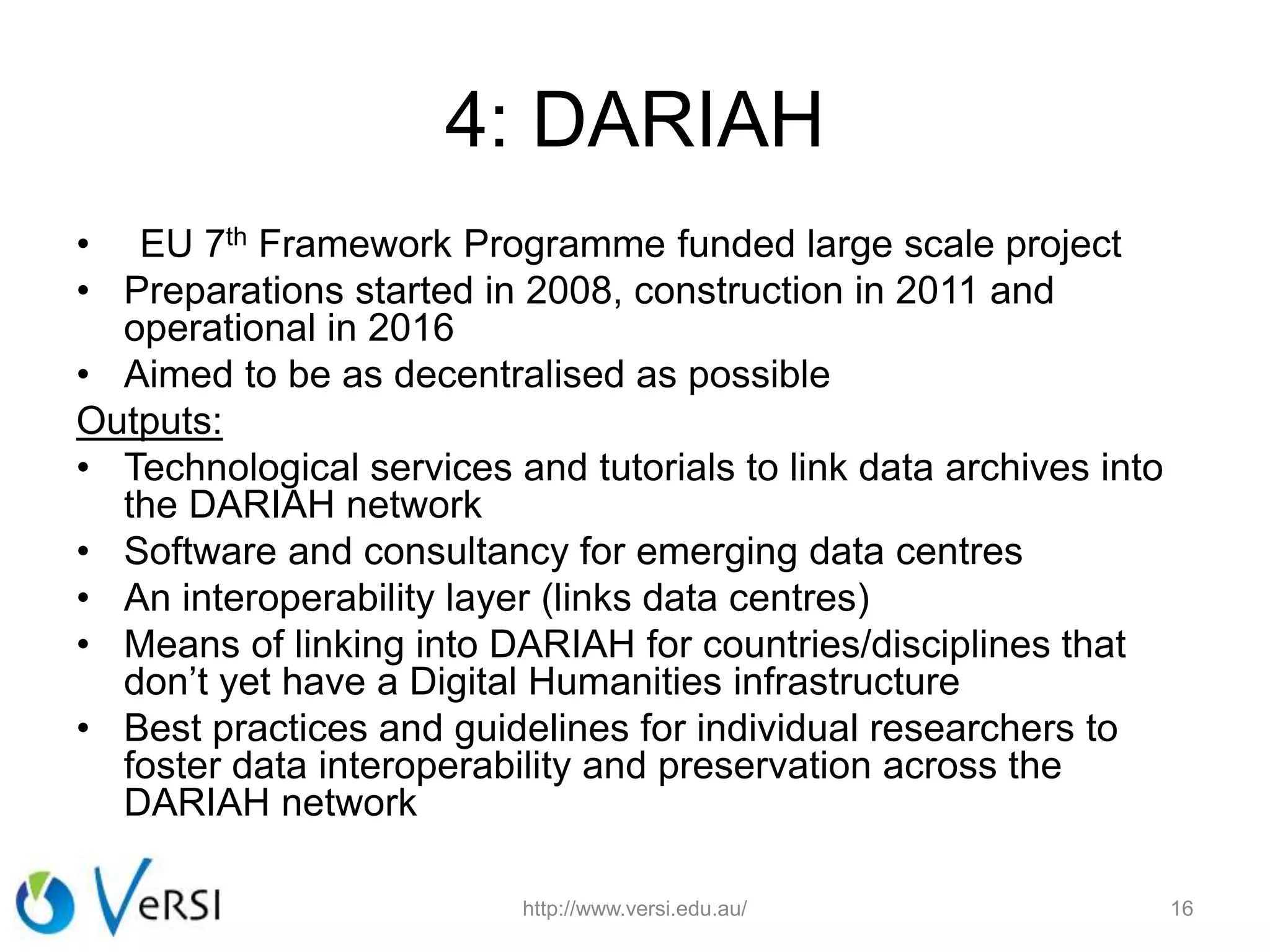 4: DARIAH
• EU 7th Framework Programme funded large scale project
• Preparations started in 2008, construction in 2011 and
operational in 2016
• Aimed to be as decentralised as possible
Outputs:
• Technological services and tutorials to link data archives into
the DARIAH network
• Software and consultancy for emerging data centres
• An interoperability layer (links data centres)
• Means of linking into DARIAH for countries/disciplines that
don’t yet have a Digital Humanities infrastructure
• Best practices and guidelines for individual researchers to
foster data interoperability and preservation across the
DARIAH network
http://www.versi.edu.au/ 16
 