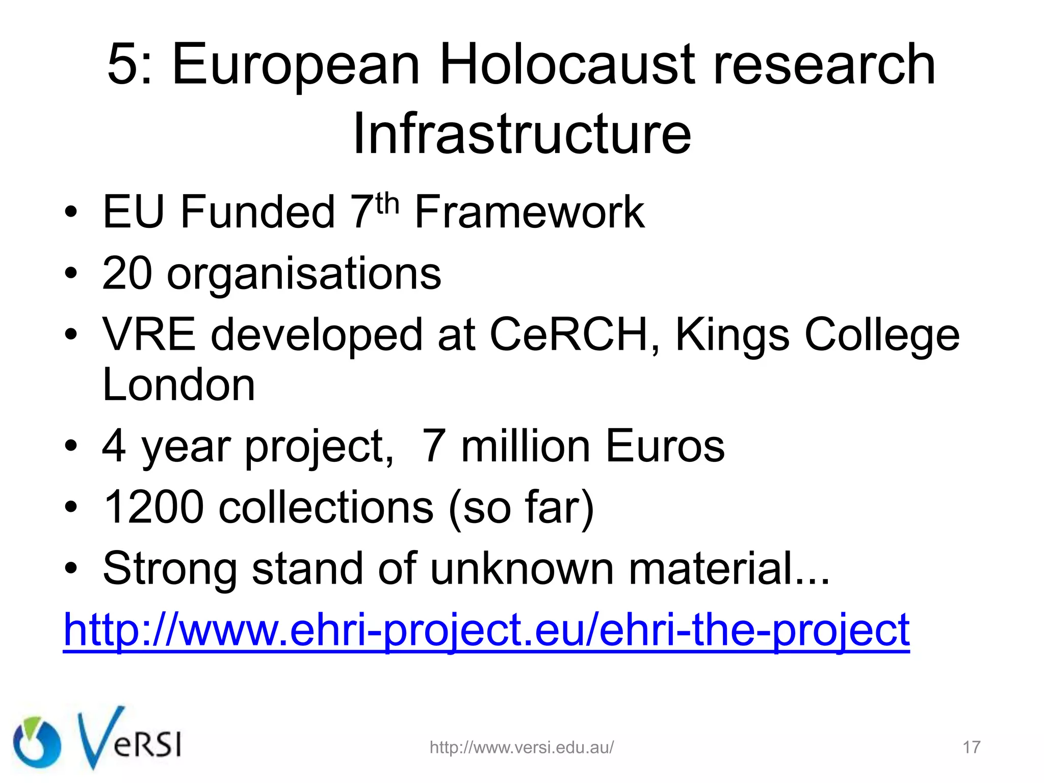 5: European Holocaust research
Infrastructure
• EU Funded 7th Framework
• 20 organisations
• VRE developed at CeRCH, Kings College
London
• 4 year project, 7 million Euros
• 1200 collections (so far)
• Strong stand of unknown material...
http://www.ehri-project.eu/ehri-the-project
http://www.versi.edu.au/ 17
 