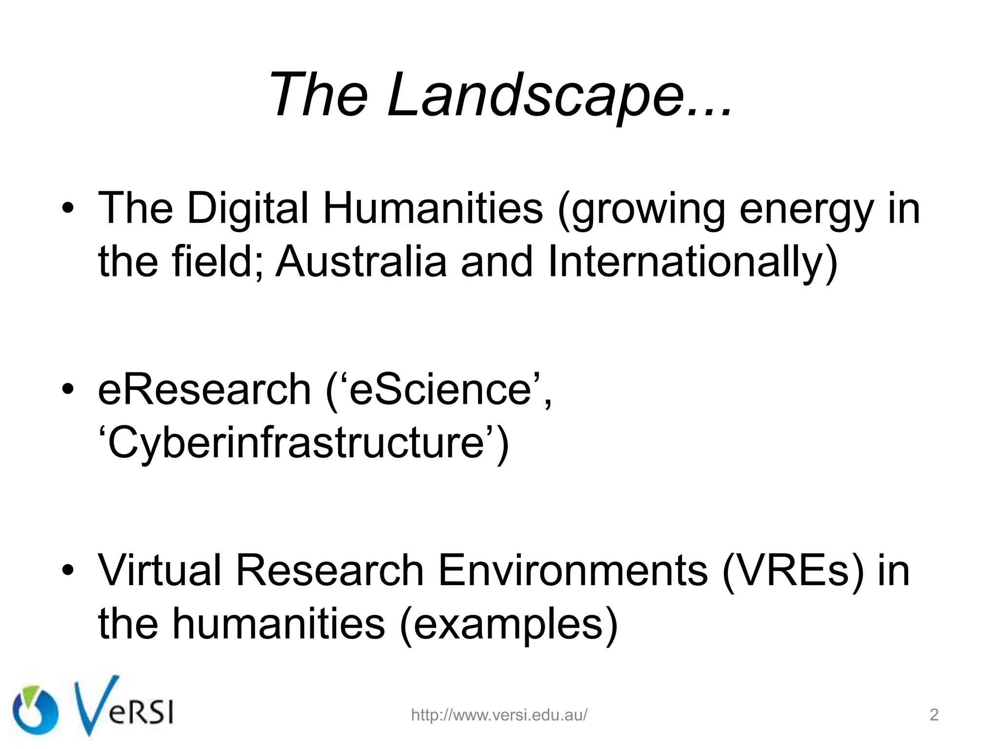 The Landscape...
• The Digital Humanities (growing energy in
the field; Australia and Internationally)
• eResearch (‘eScience’,
‘Cyberinfrastructure’)
• Virtual Research Environments (VREs) in
the humanities (examples)
http://www.versi.edu.au/ 2
 