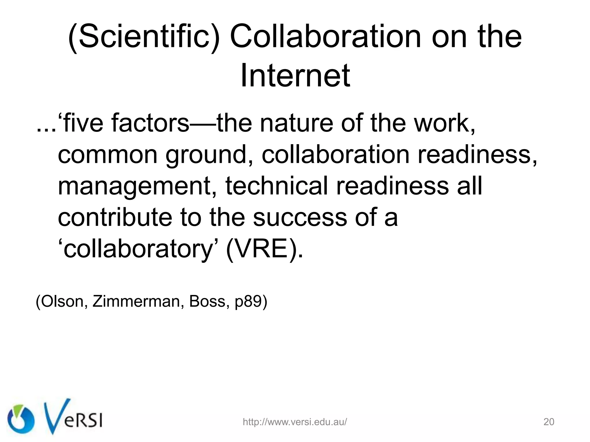 (Scientific) Collaboration on the
Internet
...‘five factors—the nature of the work,
common ground, collaboration readiness,
management, technical readiness all
contribute to the success of a
‘collaboratory’ (VRE).
(Olson, Zimmerman, Boss, p89)
http://www.versi.edu.au/ 20
 