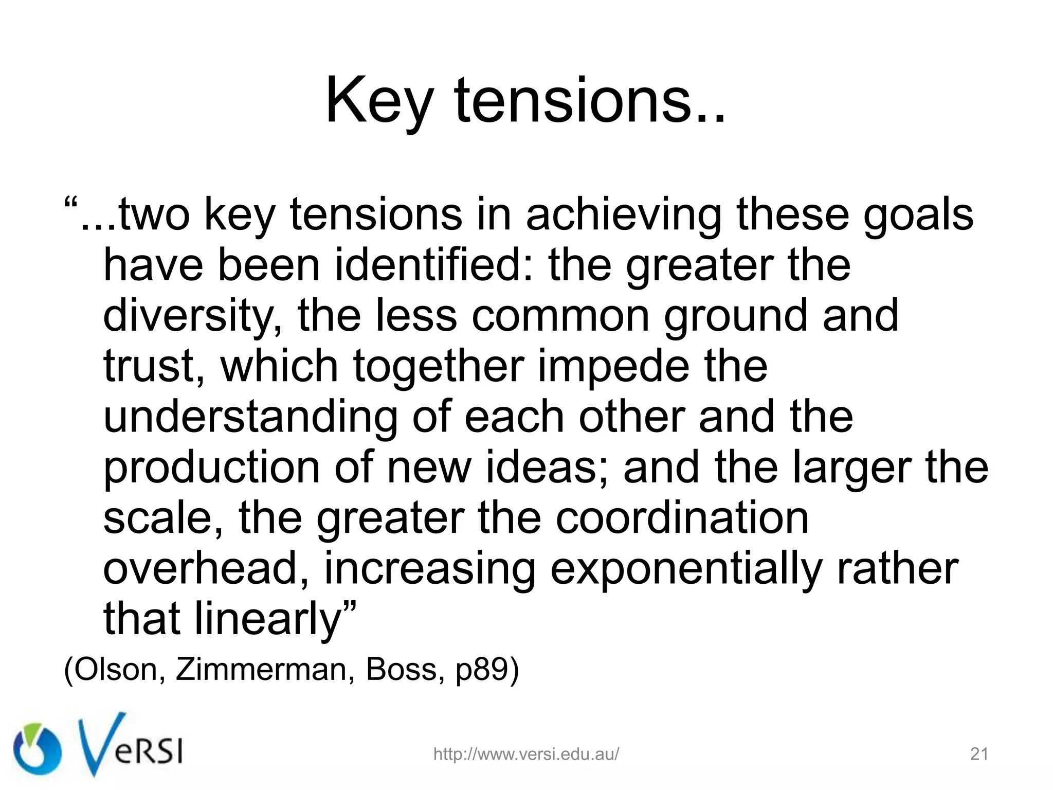 Key tensions..
“...two key tensions in achieving these goals
have been identified: the greater the
diversity, the less common ground and
trust, which together impede the
understanding of each other and the
production of new ideas; and the larger the
scale, the greater the coordination
overhead, increasing exponentially rather
that linearly”
(Olson, Zimmerman, Boss, p89)
http://www.versi.edu.au/ 21
 