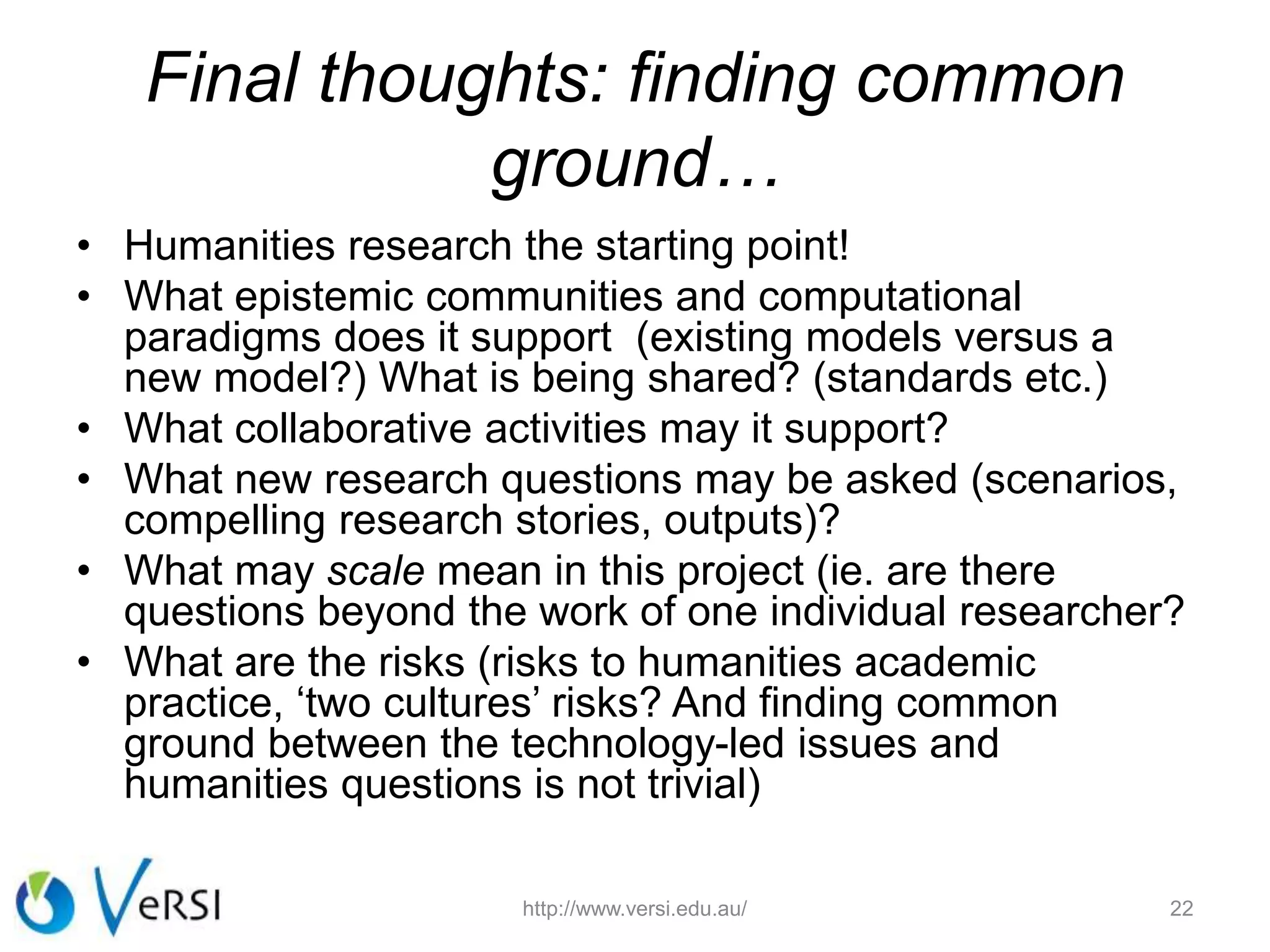 Final thoughts: finding common
ground…
• Humanities research the starting point!
• What epistemic communities and computational
paradigms does it support (existing models versus a
new model?) What is being shared? (standards etc.)
• What collaborative activities may it support?
• What new research questions may be asked (scenarios,
compelling research stories, outputs)?
• What may scale mean in this project (ie. are there
questions beyond the work of one individual researcher?
• What are the risks (risks to humanities academic
practice, ‘two cultures’ risks? And finding common
ground between the technology-led issues and
humanities questions is not trivial)
22http://www.versi.edu.au/
 