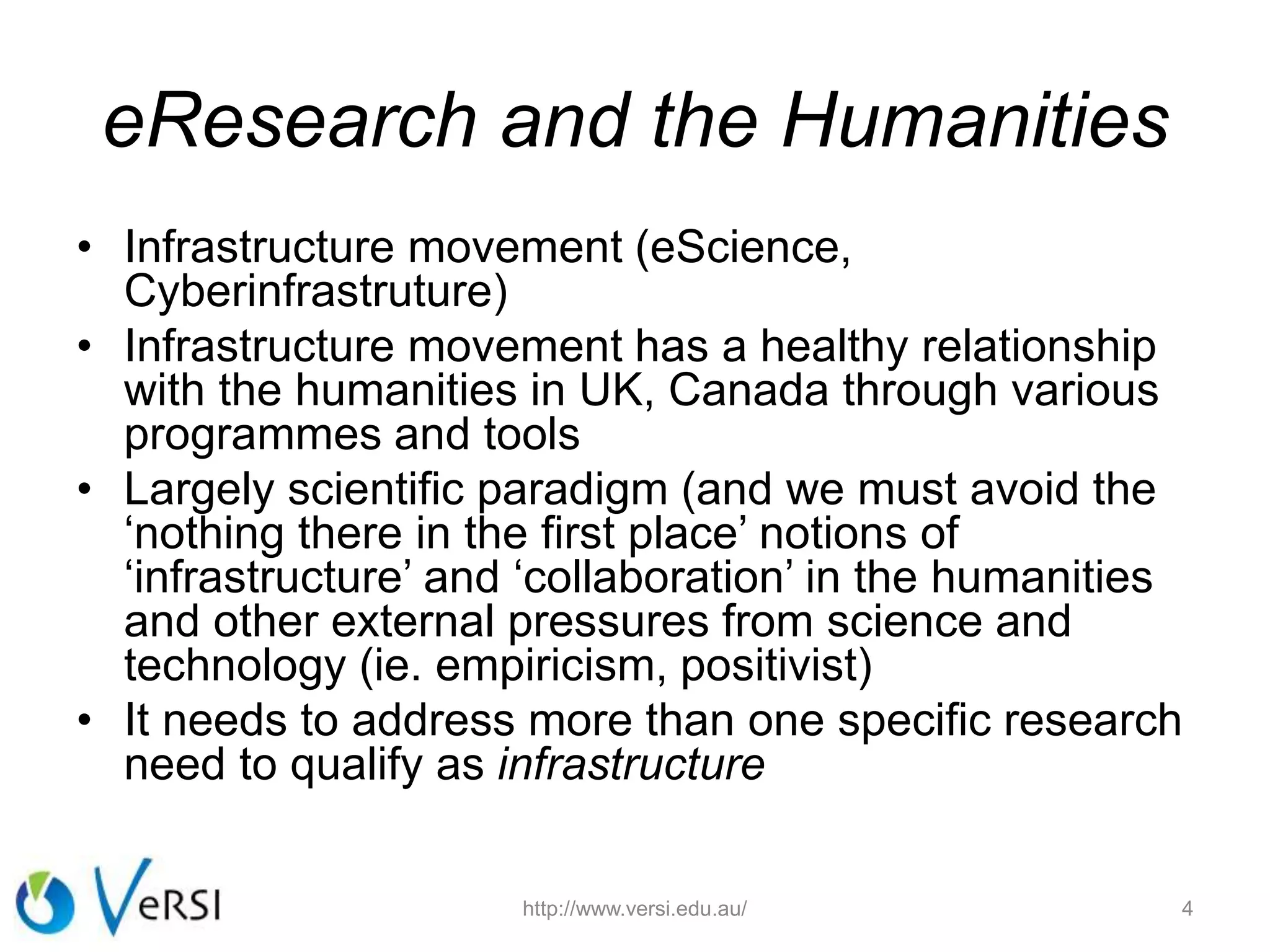 eResearch and the Humanities
• Infrastructure movement (eScience,
Cyberinfrastruture)
• Infrastructure movement has a healthy relationship
with the humanities in UK, Canada through various
programmes and tools
• Largely scientific paradigm (and we must avoid the
‘nothing there in the first place’ notions of
‘infrastructure’ and ‘collaboration’ in the humanities
and other external pressures from science and
technology (ie. empiricism, positivist)
• It needs to address more than one specific research
need to qualify as infrastructure
4http://www.versi.edu.au/
 