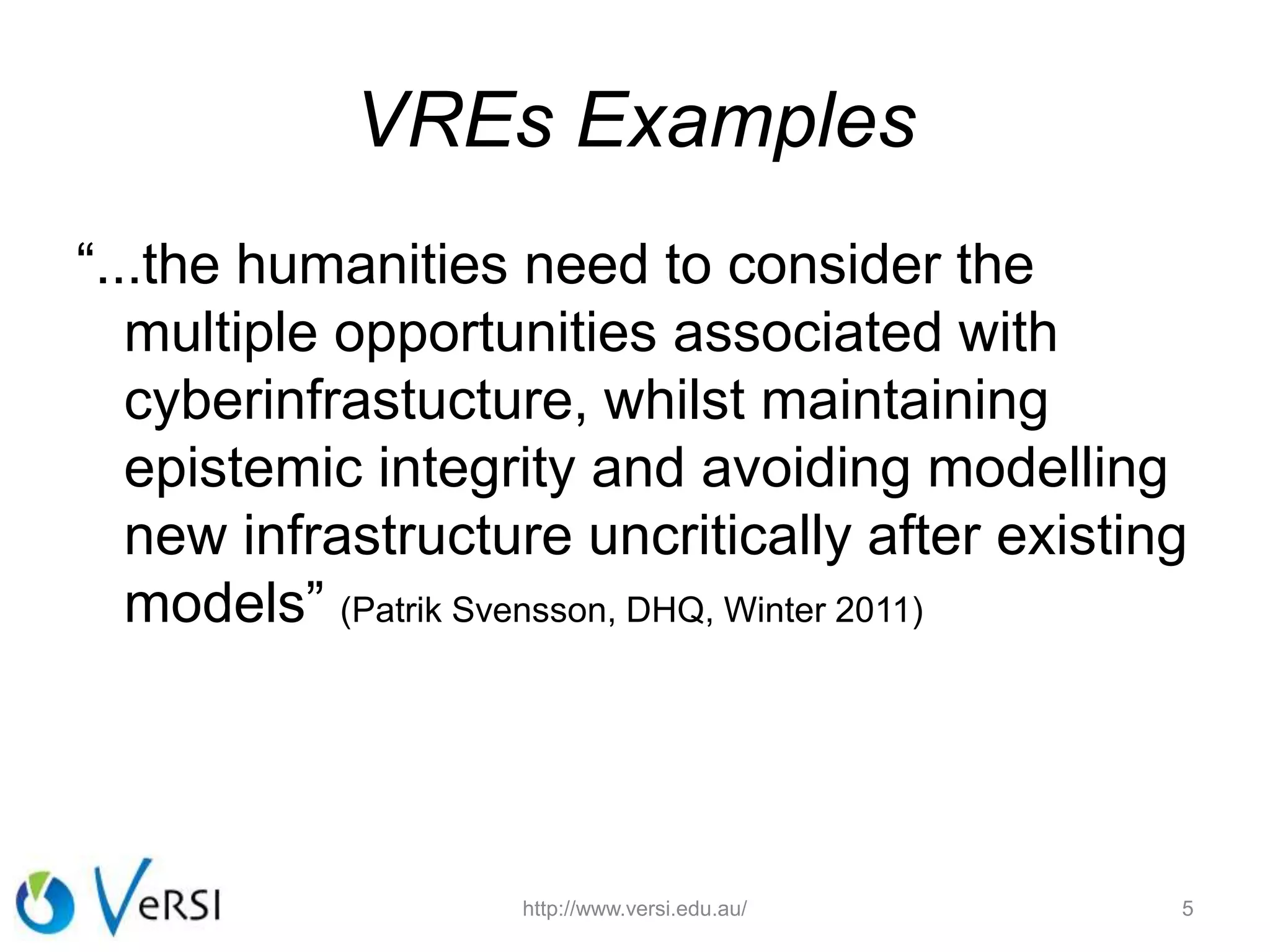 VREs Examples
“...the humanities need to consider the
multiple opportunities associated with
cyberinfrastucture, whilst maintaining
epistemic integrity and avoiding modelling
new infrastructure uncritically after existing
models” (Patrik Svensson, DHQ, Winter 2011)
http://www.versi.edu.au/ 5
 