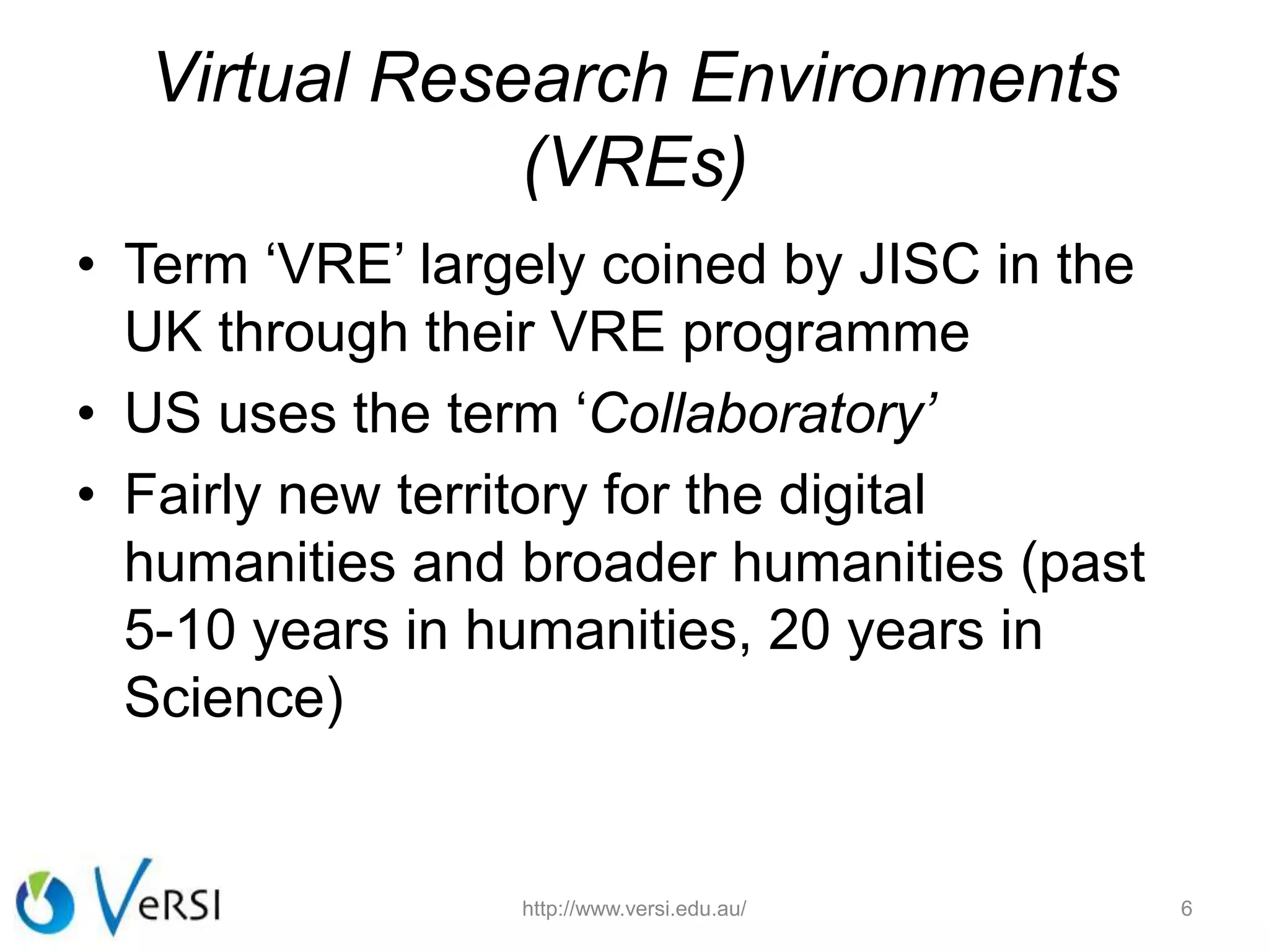 Virtual Research Environments
(VREs)
• Term ‘VRE’ largely coined by JISC in the
UK through their VRE programme
• US uses the term ‘Collaboratory’
• Fairly new territory for the digital
humanities and broader humanities (past
5-10 years in humanities, 20 years in
Science)
6http://www.versi.edu.au/
 