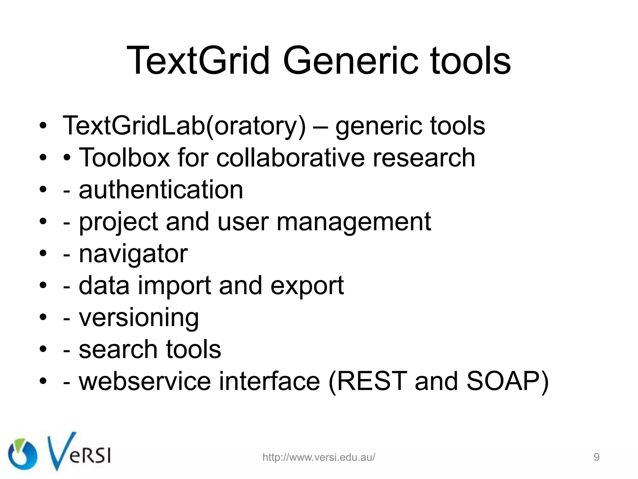 TextGrid Generic tools
• TextGridLab(oratory) – generic tools
• • Toolbox for collaborative research
• ‐ authentication
• ‐ project and user management
• ‐ navigator
• ‐ data import and export
• ‐ versioning
• ‐ search tools
• ‐ webservice interface (REST and SOAP)
http://www.versi.edu.au/ 9
 