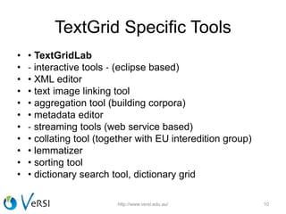 TextGrid Specific Tools
• • TextGridLab
• ‐ interactive tools ‐ (eclipse based)
• • XML editor
• • text image linking tool
• • aggregation tool (building corpora)
• • metadata editor
• ‐ streaming tools (web service based)
• • collating tool (together with EU interedition group)
• • lemmatizer
• • sorting tool
• • dictionary search tool, dictionary grid
http://www.versi.edu.au/ 10
 