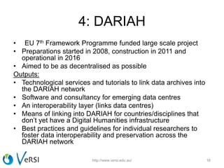 4: DARIAH
• EU 7th Framework Programme funded large scale project
• Preparations started in 2008, construction in 2011 and
operational in 2016
• Aimed to be as decentralised as possible
Outputs:
• Technological services and tutorials to link data archives into
the DARIAH network
• Software and consultancy for emerging data centres
• An interoperability layer (links data centres)
• Means of linking into DARIAH for countries/disciplines that
don’t yet have a Digital Humanities infrastructure
• Best practices and guidelines for individual researchers to
foster data interoperability and preservation across the
DARIAH network
http://www.versi.edu.au/ 16
 