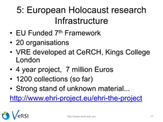 5: European Holocaust research
Infrastructure
• EU Funded 7th Framework
• 20 organisations
• VRE developed at CeRCH, Kings College
London
• 4 year project, 7 million Euros
• 1200 collections (so far)
• Strong stand of unknown material...
http://www.ehri-project.eu/ehri-the-project
http://www.versi.edu.au/ 17
 