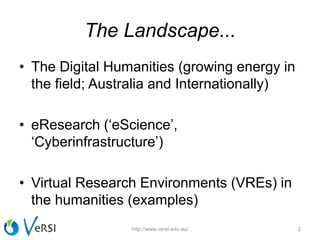 The Landscape...
• The Digital Humanities (growing energy in
the field; Australia and Internationally)
• eResearch (‘eScience’,
‘Cyberinfrastructure’)
• Virtual Research Environments (VREs) in
the humanities (examples)
http://www.versi.edu.au/ 2
 