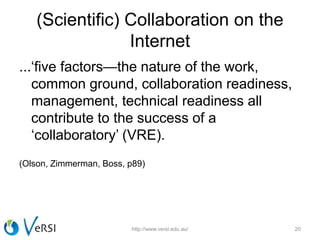 (Scientific) Collaboration on the
Internet
...‘five factors—the nature of the work,
common ground, collaboration readiness,
management, technical readiness all
contribute to the success of a
‘collaboratory’ (VRE).
(Olson, Zimmerman, Boss, p89)
http://www.versi.edu.au/ 20
 