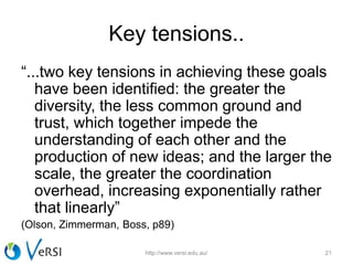 Key tensions..
“...two key tensions in achieving these goals
have been identified: the greater the
diversity, the less common ground and
trust, which together impede the
understanding of each other and the
production of new ideas; and the larger the
scale, the greater the coordination
overhead, increasing exponentially rather
that linearly”
(Olson, Zimmerman, Boss, p89)
http://www.versi.edu.au/ 21
 
