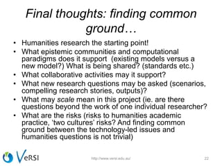 Final thoughts: finding common
ground…
• Humanities research the starting point!
• What epistemic communities and computational
paradigms does it support (existing models versus a
new model?) What is being shared? (standards etc.)
• What collaborative activities may it support?
• What new research questions may be asked (scenarios,
compelling research stories, outputs)?
• What may scale mean in this project (ie. are there
questions beyond the work of one individual researcher?
• What are the risks (risks to humanities academic
practice, ‘two cultures’ risks? And finding common
ground between the technology-led issues and
humanities questions is not trivial)
22http://www.versi.edu.au/
 