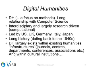 Digital Humanities
• DH (…a focus on methods). Long
relationship with Computer Science
• Interdisciplary and largely research driven
(computational)
• Led by US, UK, Germany, Italy, Japan
• Long history (dating back to the 1940s)
• DH largely exists within existing humanities
‘infrastructures’ (journals, centres,
departments, conferences, associations etc.)
And within cultural institutions…
3http://www.versi.edu.au/
 