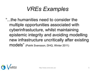 VREs Examples
“...the humanities need to consider the
multiple opportunities associated with
cyberinfrastucture, whilst maintaining
epistemic integrity and avoiding modelling
new infrastructure uncritically after existing
models” (Patrik Svensson, DHQ, Winter 2011)
http://www.versi.edu.au/ 5
 